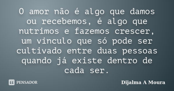 O amor não é algo que damos ou recebemos, é algo que nutrimos e fazemos crescer, um vinculo que só pode ser cultivado entre duas pessoas quando já existe dentro... Frase de Dijalma A Moura.