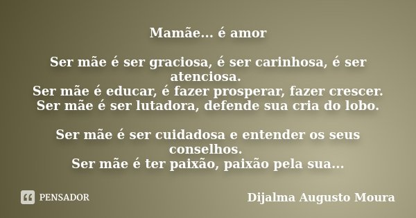 Mamãe... é amor Ser mãe é ser graciosa, é ser carinhosa, é ser atenciosa. Ser mãe é educar, é fazer prosperar, fazer crescer. Ser mãe é ser lutadora, defende su... Frase de Dijalma Augusto Moura.