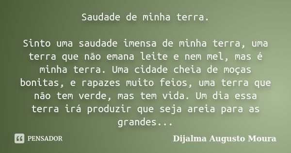 Saudade de minha terra. Sinto uma saudade imensa de minha terra, uma terra que não emana leite e nem mel, mas é minha terra. Uma cidade cheia de moças bonitas, ... Frase de Dijalma Augusto Moura.