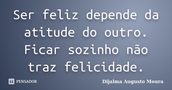 Ser feliz depende da atitude do outro. Ficar sozinho não traz felicidade.... Frase de Dijalma Augusto Moura.