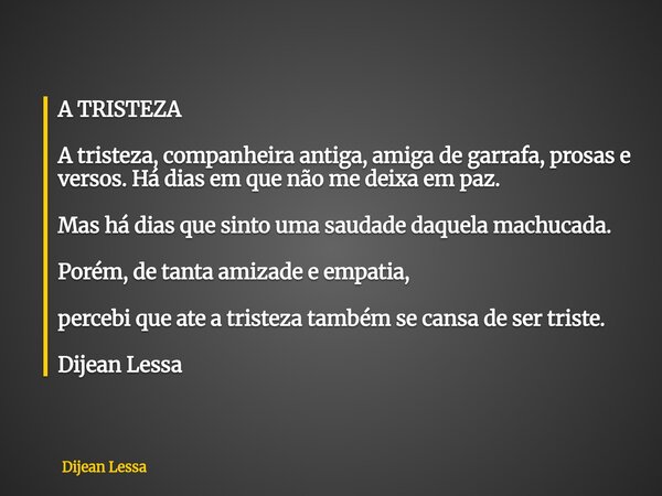 A TRISTEZA A tristeza, companheira antiga, amiga de garrafa, prosas e versos. Há dias em que não me deixa em paz. Mas há dias que sinto uma saudade daquela mach... Frase de Dijean Lessa.