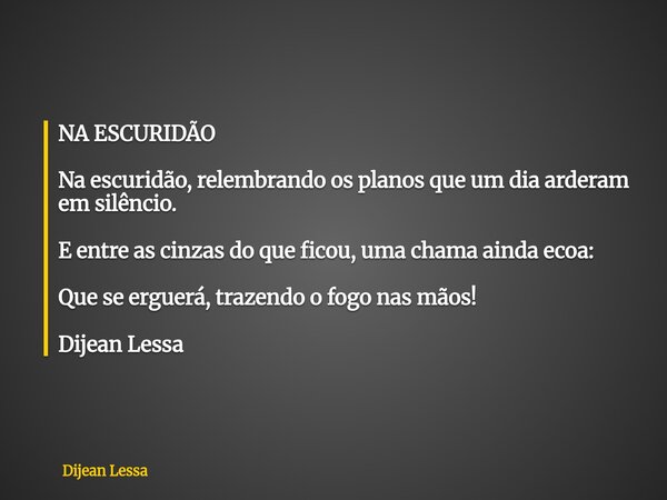 NA ESCURIDÃO Na escuridão, relembrando os planos que um dia arderam em silêncio. E entre as cinzas do que ficou, uma chama ainda ecoa: Que se erguerá, trazendo ... Frase de Dijean Lessa.