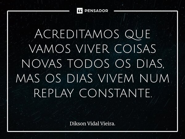 ⁠Acreditamos que vamos viver coisas novas todos os dias, mas os dias vivem num replay constante.... Frase de Dikson Vidal Vieira..