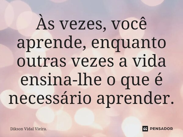 ⁠Às vezes, você aprende, enquanto outras vezes a vida ensina-lhe o que é necessário aprender.... Frase de Dikson Vidal Vieira..