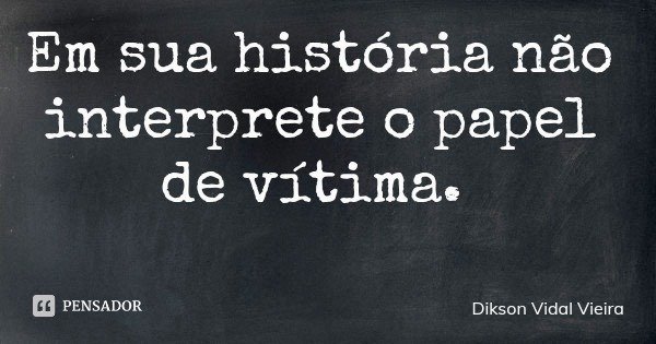 Em sua história não interprete o papel de vítima.... Frase de Dikson Vidal Vieira.