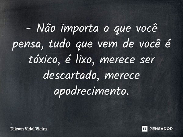 ⁠- Não importa o que você pensa, tudo que vem de você é tóxico, é lixo, merece ser descartado, merece apodrecimento.... Frase de Dikson Vidal Vieira..