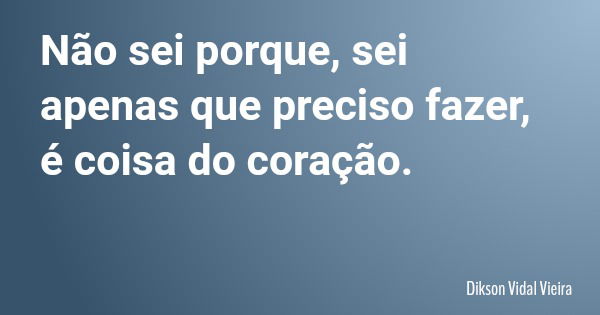 Não sei porque, sei apenas que preciso fazer, é coisa do coração.... Frase de Dikson Vidal Vieira.
