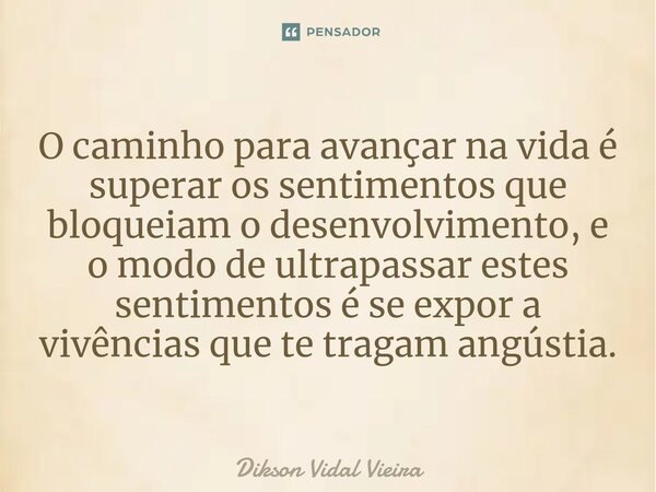 ⁠O caminho para avançar na vida é superar os sentimentos que bloqueiam o desenvolvimento, e o modo de ultrapassar estes sentimentos é se expor a vivências que t... Frase de Dikson Vidal Vieira.