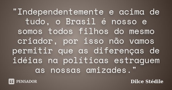 "Independentemente e acima de tudo, o Brasil é nosso e somos todos filhos do mesmo criador, por isso não vamos permitir que as diferenças de idéias na polí... Frase de Dilce Stédile.