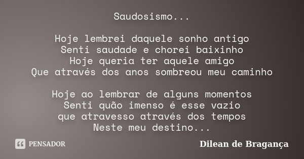 Saudosismo... Hoje lembrei daquele sonho antigo Senti saudade e chorei baixinho Hoje queria ter aquele amigo Que através dos anos sombreou meu caminho Hoje ao l... Frase de Dilean de Bragança.