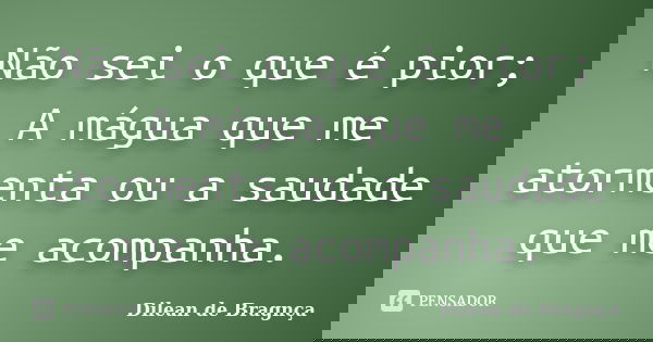 Não sei o que é pior; A mágua que me atormenta ou a saudade que me acompanha.... Frase de Dilean de Bragnça.