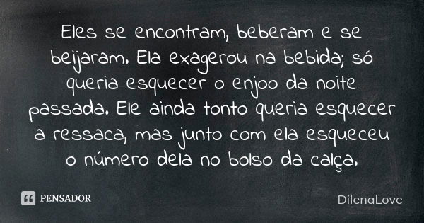 Eles se encontram, beberam e se beijaram. Ela exagerou na bebida; só queria esquecer o enjoo da noite passada. Ele ainda tonto queria esquecer a ressaca, mas ju... Frase de DilenaLove.