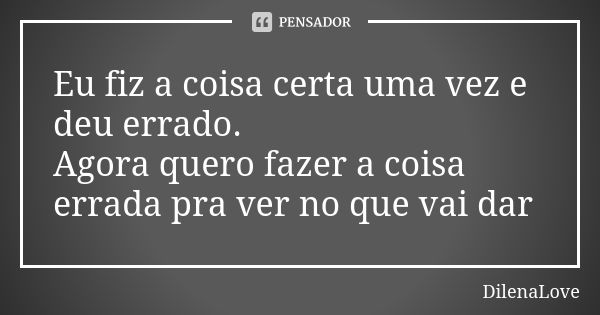 Eu fiz a coisa certa uma vez e deu errado. Agora quero fazer a coisa errada pra ver no que vai dar... Frase de DilenaLove.