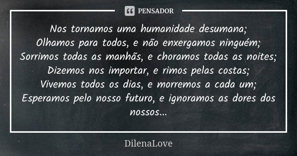 Nos tornamos uma humanidade desumana; Olhamos para todos, e não enxergamos ninguém; Sorrimos todas as manhãs, e choramos todas as noites; Dizemos nos importar, ... Frase de DilenaLove.