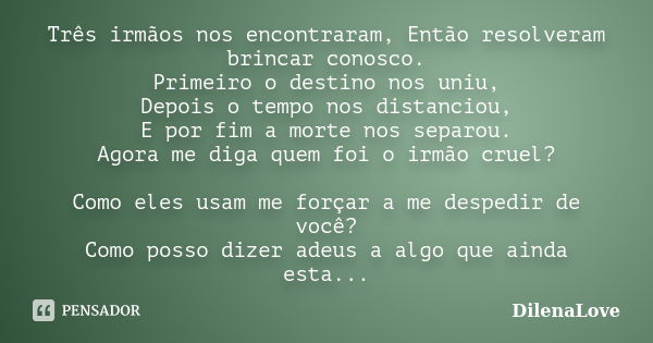 Três irmãos nos encontraram, Então resolveram brincar conosco. Primeiro o destino nos uniu, Depois o tempo nos distanciou, E por fim a morte nos separou. Agora ... Frase de DilenaLove.