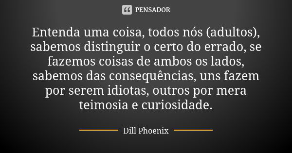 Entenda uma coisa, todos nós (adultos), sabemos distinguir o certo do errado, se fazemos coisas de ambos os lados, sabemos das consequências, uns fazem por sere... Frase de Dill Phoenix.