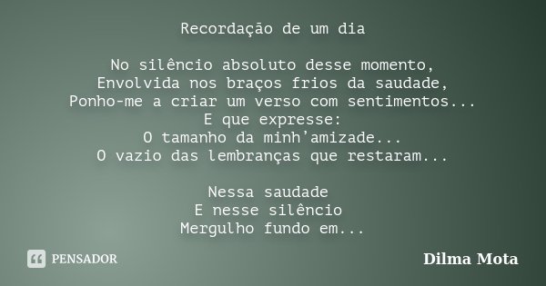 Recordação de um dia No silêncio absoluto desse momento, Envolvida nos braços frios da saudade, Ponho-me a criar um verso com sentimentos... E que expresse: O t... Frase de Dilma Mota.