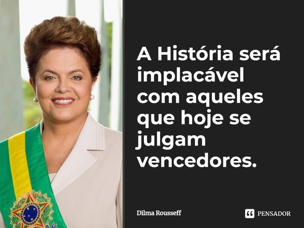 A História será implacável com aqueles que hoje se julgam vencedores.⁠... Frase de Dilma Rousseff.