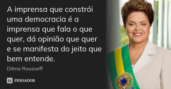 A imprensa que constrói uma democracia é a imprensa que fala o que quer, dá opinião que quer e se manifesta do jeito que bem entende.... Frase de Dilma Rousseff.