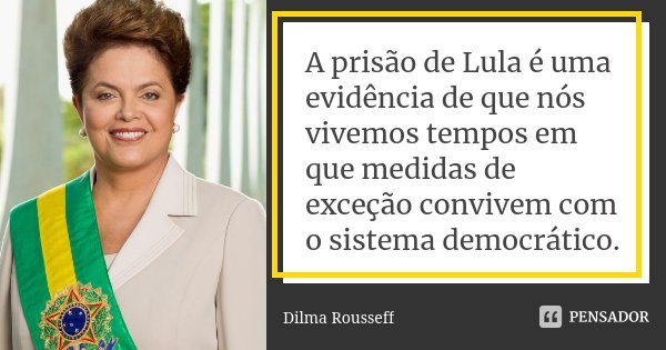 A prisão de Lula é uma evidência de que nós vivemos tempos em que medidas de exceção convivem com o sistema democrático.... Frase de Dilma Rousseff.
