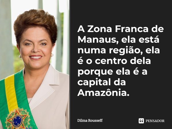 A Zona Franca de Manaus, ela está numa região, ela é o centro dela porque ela é a capital da Amazônia.⁠... Frase de Dilma Rousseff.