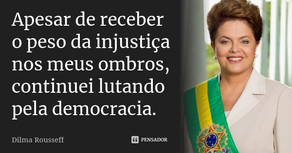 Apesar de receber o peso da injustiça nos meus ombros, continuei lutando pela democracia.... Frase de Dilma Rousseff.