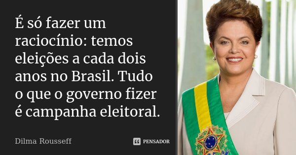 É só fazer um raciocínio: temos eleições a cada dois anos no Brasil. Tudo o que o governo fizer é campanha eleitoral.... Frase de Dilma Rousseff.