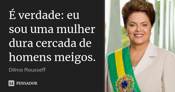 É verdade: eu sou uma mulher dura cercada de homens meigos.... Frase de Dilma Rousseff.