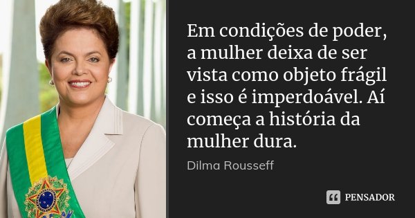 Em condições de poder, a mulher deixa de ser vista como objeto frágil e isso é imperdoável. Aí começa a história da mulher dura.... Frase de Dilma Rousseff.