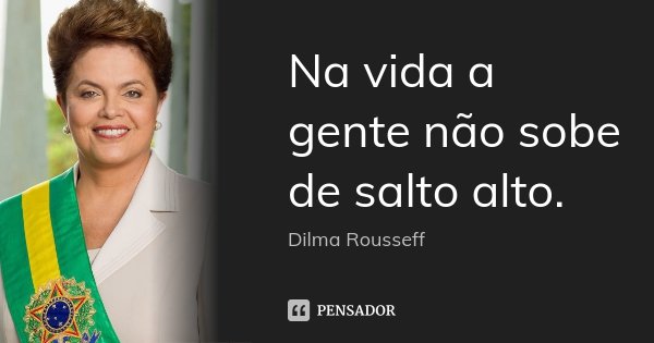 Na vida a gente não sobe de salto alto.... Frase de Dilma Rousseff.