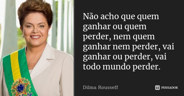 Não acho que quem ganhar ou quem perder, nem quem ganhar nem perder, vai ganhar ou perder, vai todo mundo perder.... Frase de Dilma Rousseff.
