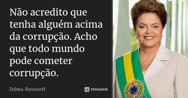 Não acredito que tenha alguém acima da corrupção. Acho que todo mundo pode cometer corrupção.... Frase de Dilma Rousseff.