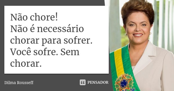 Não chore! Não é necessário chorar para sofrer. Você sofre. Sem chorar.... Frase de Dilma Rousseff.