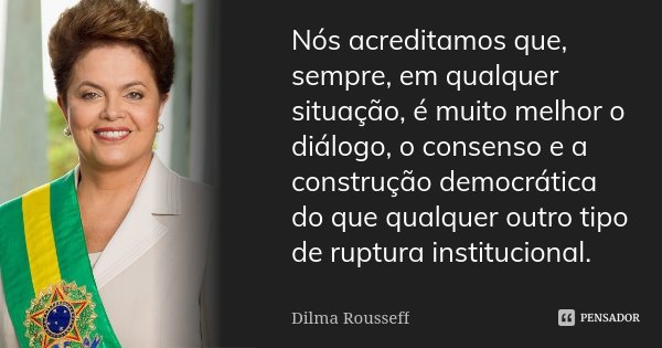 Nós acreditamos que, sempre, em qualquer situação, é muito melhor o diálogo, o consenso e a construção democrática do que qualquer outro tipo de ruptura institu... Frase de Dilma Rousseff.