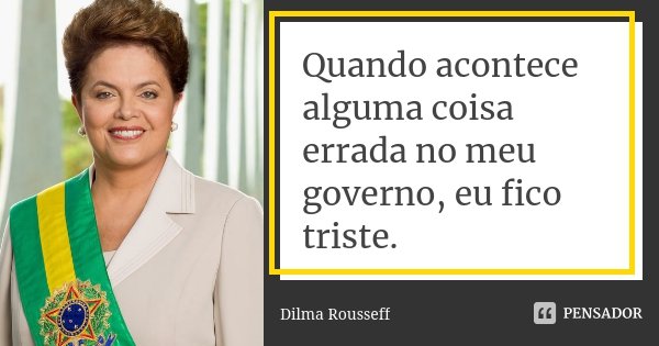 Quando acontece alguma coisa errada no meu governo, eu fico triste.... Frase de Dilma Rousseff.