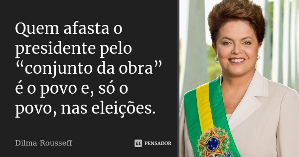 Quem afasta o presidente pelo “conjunto da obra” é o povo e, só o povo, nas eleições.... Frase de Dilma Rousseff.