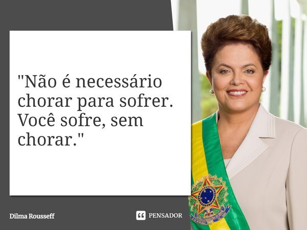 ⁠"Não é necessário chorar para sofrer. Você sofre, sem chorar."... Frase de Dilma Rousseff.