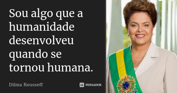 Sou algo que a humanidade desenvolveu quando se tornou humana.... Frase de Dilma Rousseff.