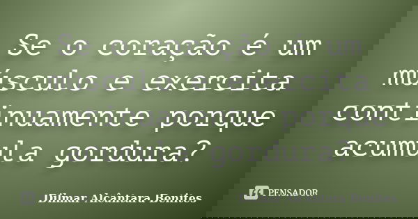 Se o coração é um músculo e exercita continuamente porque acumula gordura?... Frase de Dilmar Alcântara Benites.