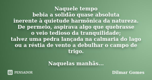 Naquele tempo bebia a solidão quase absoluta inerente à quietude harmônica da natureza. De permeio, aspirava algo que quebrasse o veio tedioso da tranquilidade;... Frase de Dilmar Gomes.