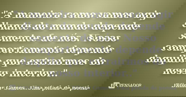 "A maneira como vamos agir diante do mundo depende somente de nós. Nosso comportamento depende daquilo que extrairmos do nosso interior.."... Frase de Dilmar Gomes...Uma pitada de poesia.
