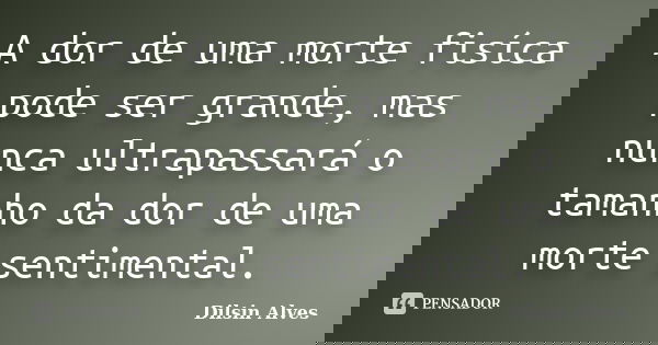 A dor de uma morte fisíca pode ser grande, mas nunca ultrapassará o tamanho da dor de uma morte sentimental.... Frase de Dilsin Alves.