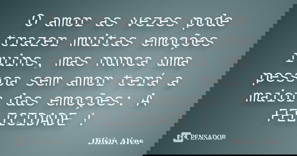 O amor as vezes pode trazer muitas emoções ruins, mas nunca uma pessoa sem amor terá a maior das emoções: A FELICIDADE !... Frase de Dilsin Alves.