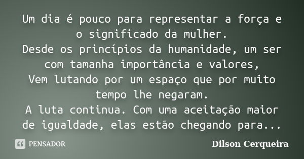 Um dia é pouco para representar a força e o significado da mulher. Desde os princípios da humanidade, um ser com tamanha importância e valores, Vem lutando por ... Frase de Dilson Cerqueira.