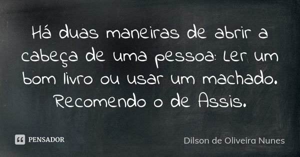 Há duas maneiras de abrir a cabeça de uma pessoa: ler um bom livro ou usar um machado. Recomendo o de Assis.... Frase de Dilson de Oliveira Nunes.