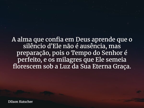 A alma que confia em Deus aprende que o silêncio d’Ele não é ausência, mas preparação, pois o Tempo do Senhor é perfeito, e os milagres que Ele semeia florescem... Frase de Dilson Kutscher.