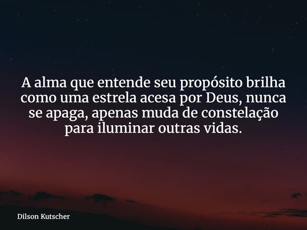 A alma que entende seu propósito brilha como uma estrela acesa por Deus, nunca se apaga, apenas muda de constelação para iluminar outras vidas.... Frase de Dilson Kutscher.