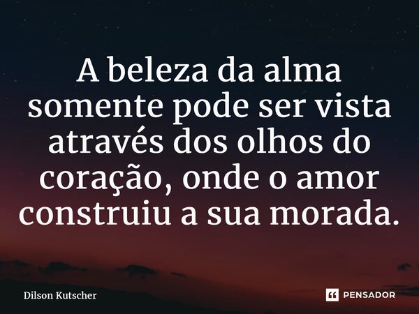 A beleza da alma somente pode ser vista através dos olhos do coração, onde o amor construiu a sua morada.... Frase de Dilson Kutscher.