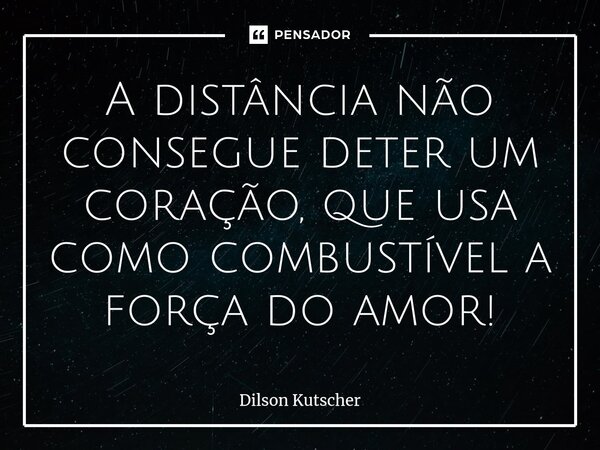 A distância não consegue deter um coração, que usa comocombustível a força do amor!... Frase de Dilson Kutscher.