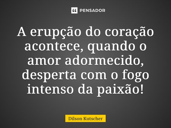 ⁠A erupção do coração acontece, quando o amor adormecido, desperta com o fogo intenso da paixão!... Frase de Dilson Kutscher.